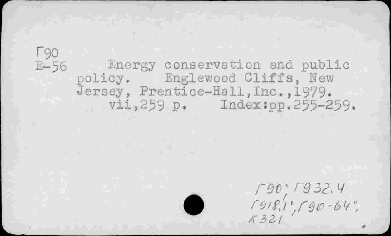 ﻿T90
E-56 Energy conservation and. public policy. Englewood Cliffs, New Jersey, Prentice-Hall,Inc.,1979» vii,259 P* Indexspp.255-259*
ro/s,!it reo-6^'’,